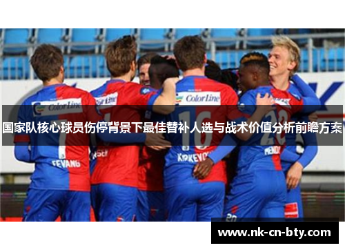 国家队核心球员伤停背景下最佳替补人选与战术价值分析前瞻方案 国家队核心球员伤停背景下最佳替补人选与战术价值分析前瞻方案