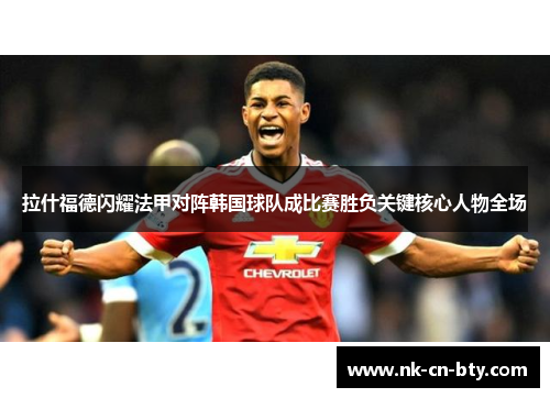 拉什福德闪耀法甲对阵韩国球队成比赛胜负关键核心人物全场 拉什福德闪耀法甲对阵韩国球队成比赛胜负关键核心人物全场