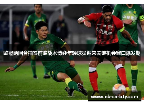 欧冠两回合抽签前瞻战术博弈年轻球员迎来关键机会窗口爆发期 欧冠两回合抽签前瞻战术博弈年轻球员迎来关键机会窗口爆发期