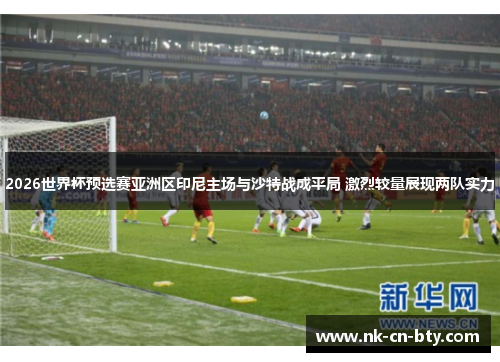 2026世界杯预选赛亚洲区印尼主场与沙特战成平局 激烈较量展现两队实力 2026世界杯预选赛亚洲区印尼主场与沙特战成平局 激烈较量展现两队实力