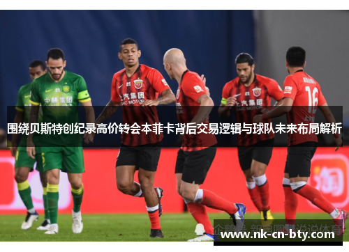 围绕贝斯特创纪录高价转会本菲卡背后交易逻辑与球队未来布局解析