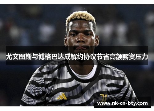 尤文图斯与博格巴达成解约协议节省高额薪资压力 尤文图斯与博格巴达成解约协议节省高额薪资压力