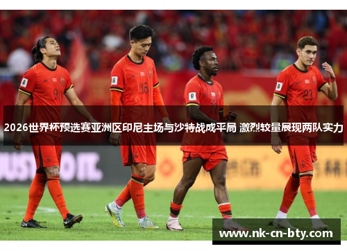 2026世界杯预选赛亚洲区印尼主场与沙特战成平局 激烈较量展现两队实力 2026世界杯预选赛亚洲区印尼主场与沙特战成平局 激烈较量展现两队实力
