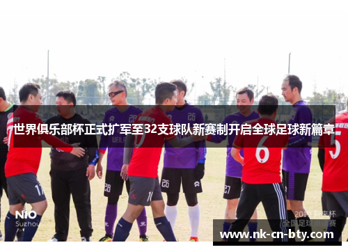 世界俱乐部杯正式扩军至32支球队新赛制开启全球足球新篇章