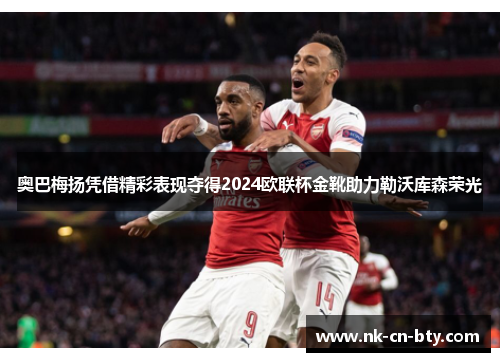 奥巴梅扬凭借精彩表现夺得2024欧联杯金靴助力勒沃库森荣光 奥巴梅扬凭借精彩表现夺得2024欧联杯金靴助力勒沃库森荣光