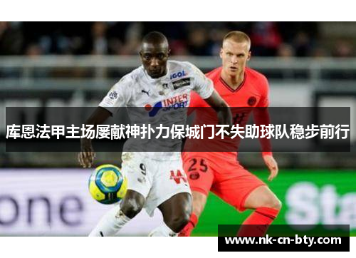 库恩法甲主场屡献神扑力保城门不失助球队稳步前行 库恩法甲主场屡献神扑力保城门不失助球队稳步前行