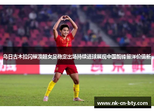 乌日古木拉闪耀澳超女足稳定出场持续进球展现中国前锋留洋价值新 乌日古木拉闪耀澳超女足稳定出场持续进球展现中国前锋留洋价值新