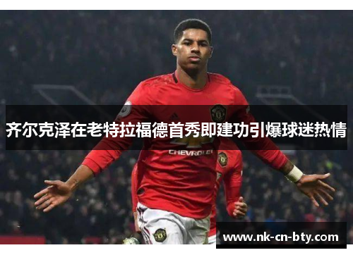 齐尔克泽在老特拉福德首秀即建功引爆球迷热情 齐尔克泽在老特拉福德首秀即建功引爆球迷热情